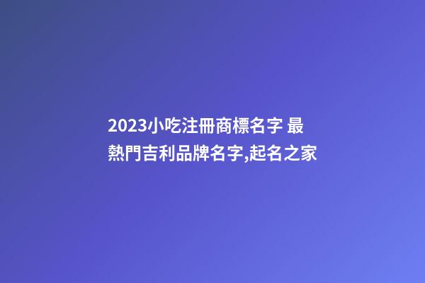 2023小吃注冊商標名字 最熱門吉利品牌名字,起名之家-第1張-商標起名-玄機派